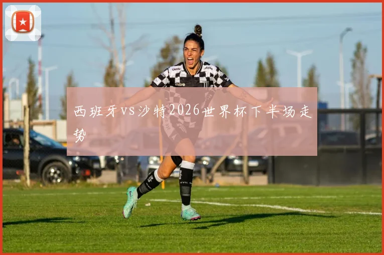 西班牙vs沙特2026世界杯下半场走势