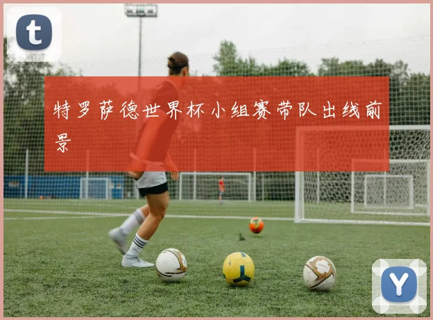 特罗萨德世界杯小组赛带队出线前景