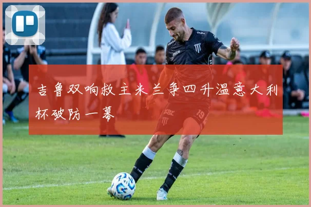 吉鲁双响救主米兰争四升温意大利杯破防一幕