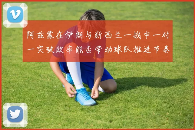 阿兹蒙在伊朗与新西兰一战中一对一突破效率能否带动球队推进节奏
