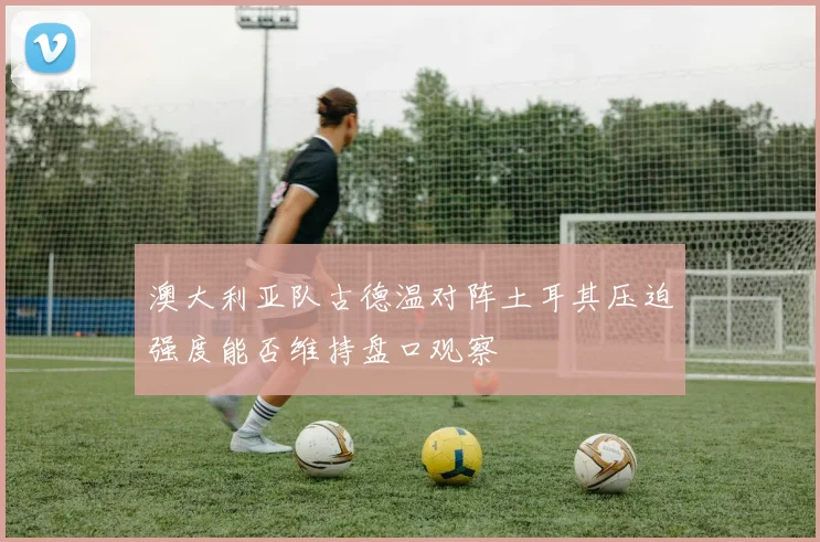 澳大利亚队古德温对阵土耳其压迫强度能否维持盘口观察