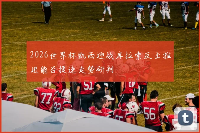 2026世界杯凯西迎战库拉索反击推进能否提速走势研判