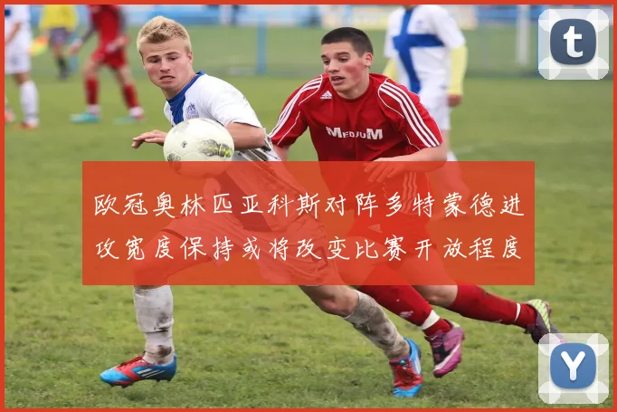 欧冠奥林匹亚科斯对阵多特蒙德进攻宽度保持或将改变比赛开放程度