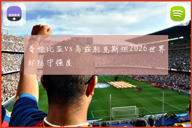 哥伦比亚vs乌兹别克斯坦2026世界杯防守强度