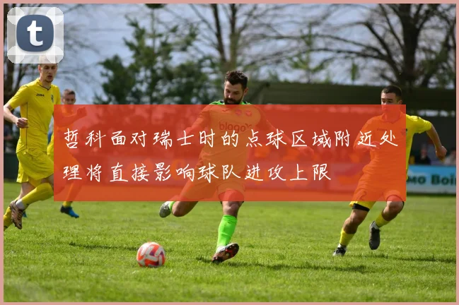 哲科面对瑞士时的点球区域附近处理将直接影响球队进攻上限