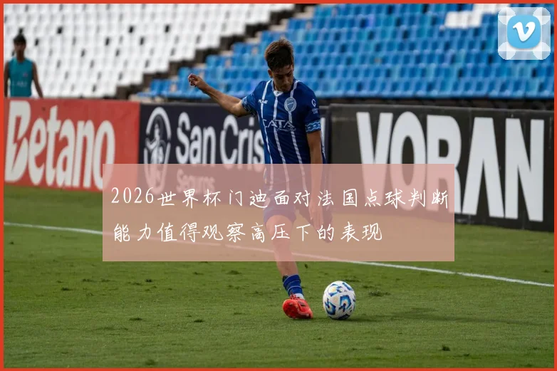 2026世界杯门迪面对法国点球判断能力值得观察高压下的表现