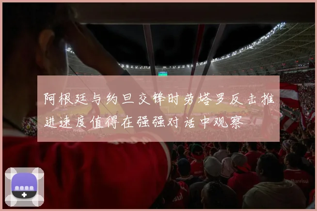 阿根廷与约旦交锋时劳塔罗反击推进速度值得在强强对话中观察