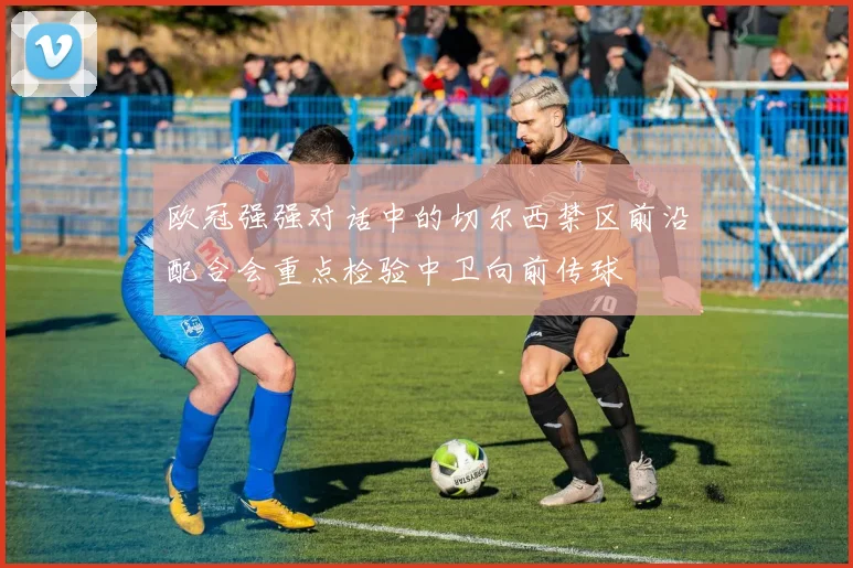 欧冠强强对话中的切尔西禁区前沿配合会重点检验中卫向前传球