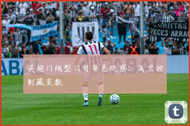 英超门线型门将角色观察：高空控制藏变数