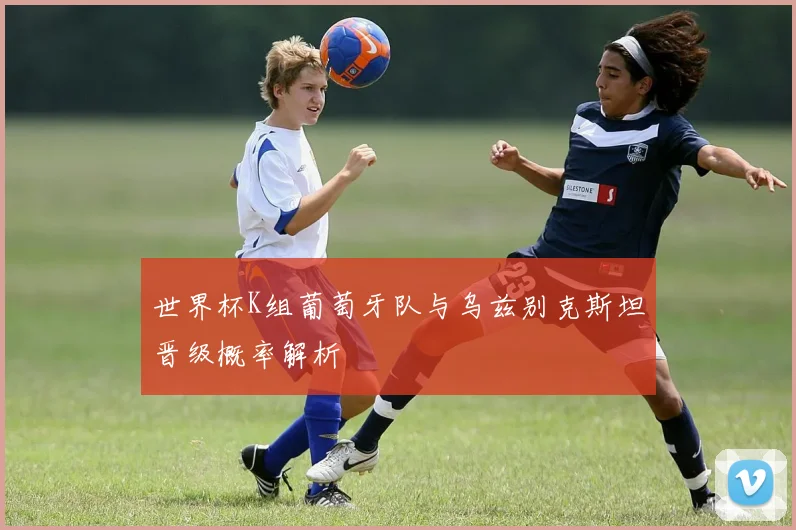 世界杯K组葡萄牙队与乌兹别克斯坦晋级概率解析