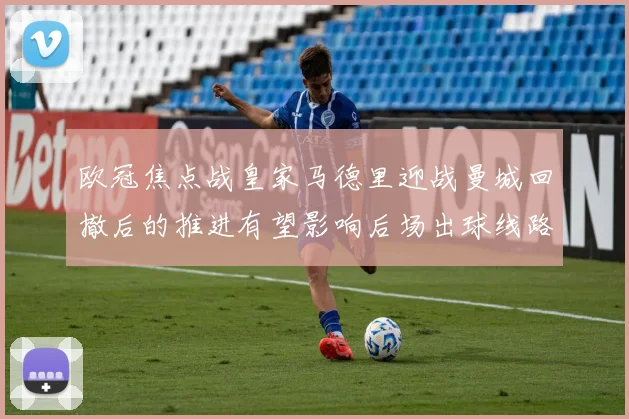欧冠焦点战皇家马德里迎战曼城回撤后的推进有望影响后场出球线路