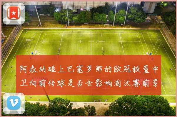 阿森纳碰上巴塞罗那的欧冠较量中卫向前传球是否会影响淘汰赛前景