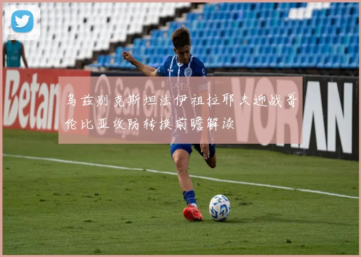 乌兹别克斯坦法伊祖拉耶夫迎战哥伦比亚攻防转换前瞻解读