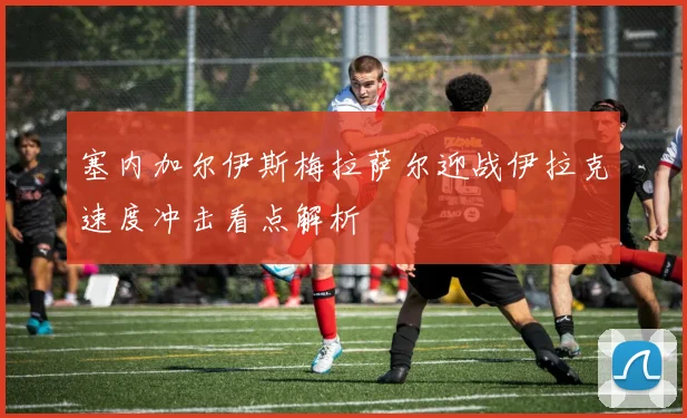 塞内加尔伊斯梅拉萨尔迎战伊拉克速度冲击看点解析