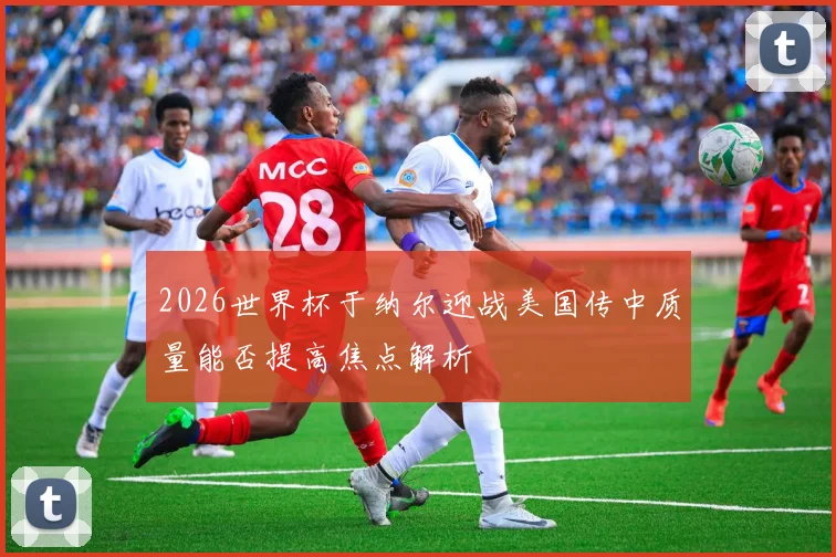 2026世界杯于纳尔迎战美国传中质量能否提高焦点解析