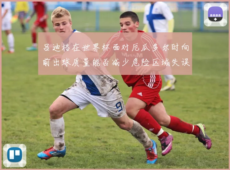 吕迪格在世界杯面对厄瓜多尔时向前出球质量能否减少危险区域失误