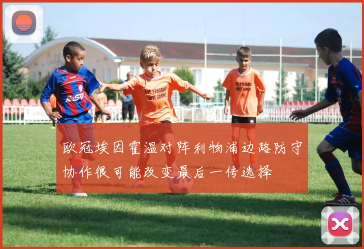 欧冠埃因霍温对阵利物浦边路防守协作很可能改变最后一传选择