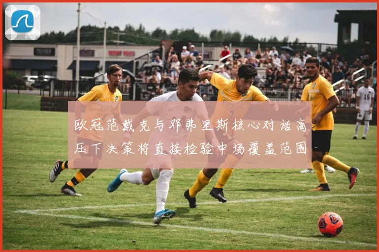 欧冠范戴克与邓弗里斯核心对话高压下决策将直接检验中场覆盖范围
