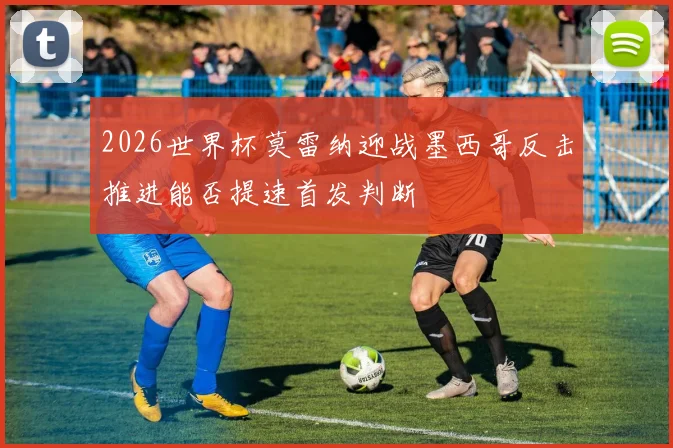2026世界杯莫雷纳迎战墨西哥反击推进能否提速首发判断