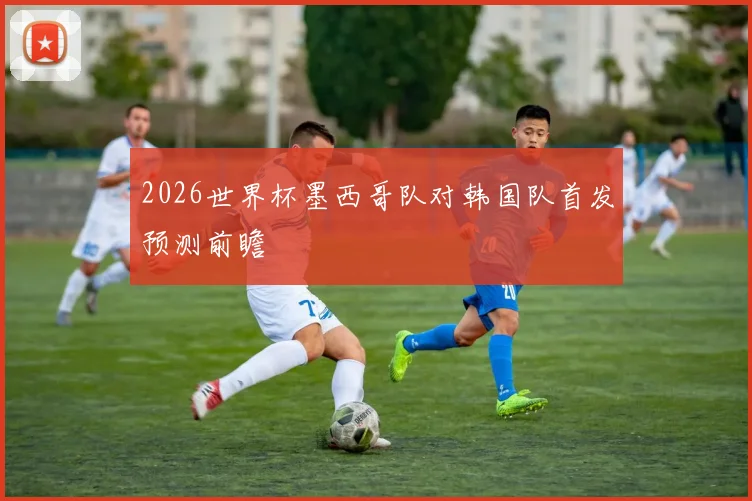 2026世界杯墨西哥队对韩国队首发预测前瞻