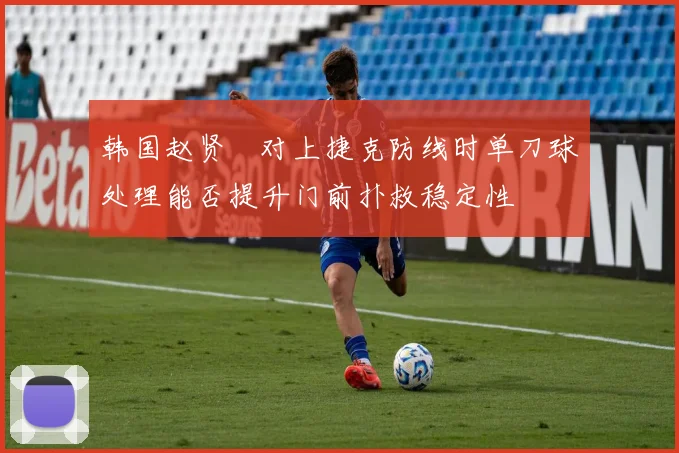 韩国赵贤祐对上捷克防线时单刀球处理能否提升门前扑救稳定性