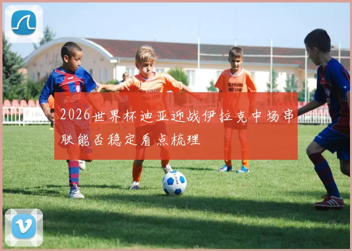 2026世界杯迪亚迎战伊拉克中场串联能否稳定看点梳理