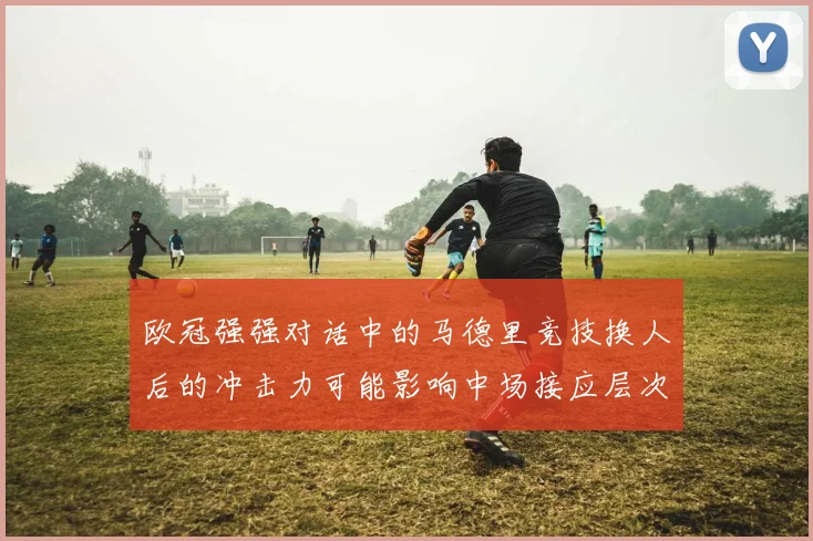 欧冠强强对话中的马德里竞技换人后的冲击力可能影响中场接应层次