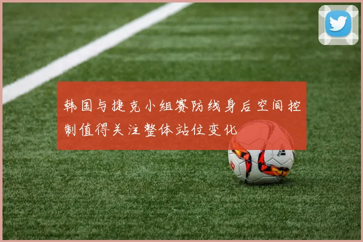 韩国与捷克小组赛防线身后空间控制值得关注整体站位变化