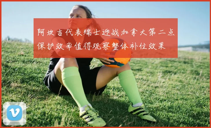 阿坎吉代表瑞士迎战加拿大第二点保护效率值得观察整体补位效果