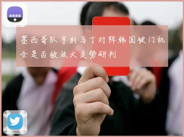 墨西哥队亨利马丁对阵韩国破门机会是否被放大走势研判