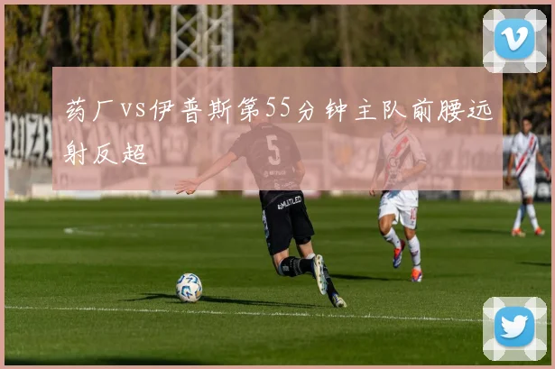 药厂vs伊普斯第55分钟主队前腰远射反超