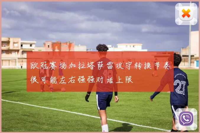 欧冠赛场加拉塔萨雷攻守转换节奏很可能左右强强对话上限