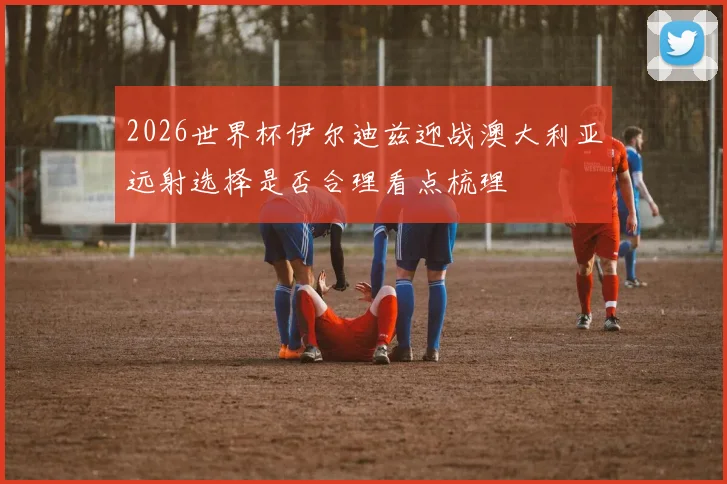 2026世界杯伊尔迪兹迎战澳大利亚远射选择是否合理看点梳理