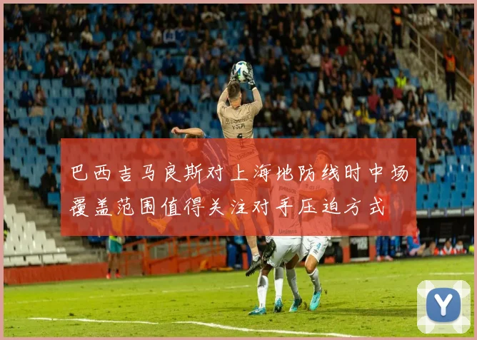 巴西吉马良斯对上海地防线时中场覆盖范围值得关注对手压迫方式