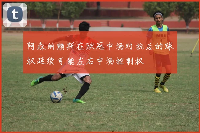 阿森纳赖斯在欧冠中场对抗后的球权延续可能左右中场控制权