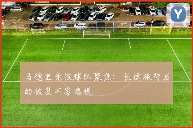 马德里竞技球队聚焦：长途旅行后的恢复不容忽视