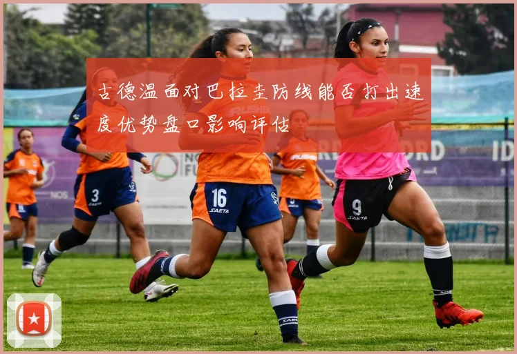 古德温面对巴拉圭防线能否打出速度优势盘口影响评估