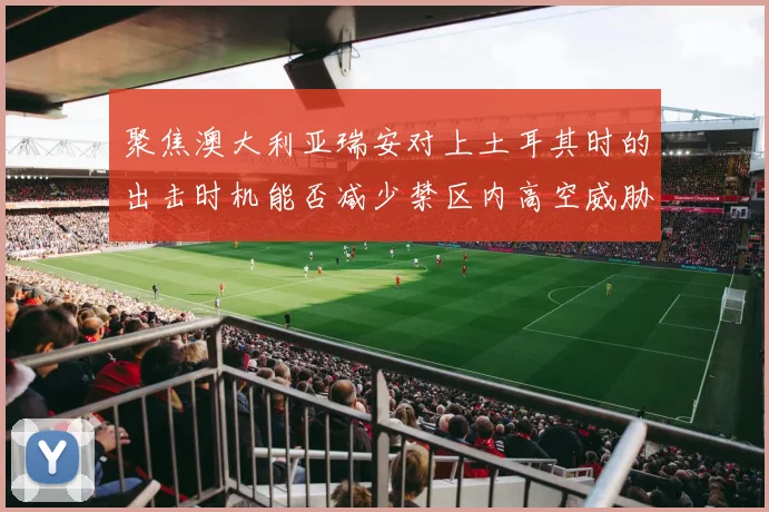 聚焦澳大利亚瑞安对上土耳其时的出击时机能否减少禁区内高空威胁