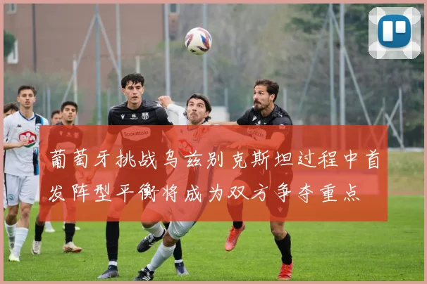 葡萄牙挑战乌兹别克斯坦过程中首发阵型平衡将成为双方争夺重点