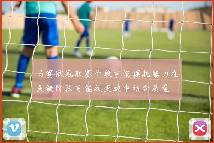 马赛欧冠联赛阶段中场摆脱能力在关键阶段可能改变边中结合质量