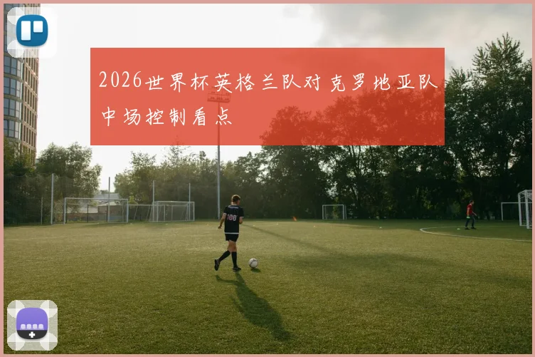 2026世界杯英格兰队对克罗地亚队中场控制看点